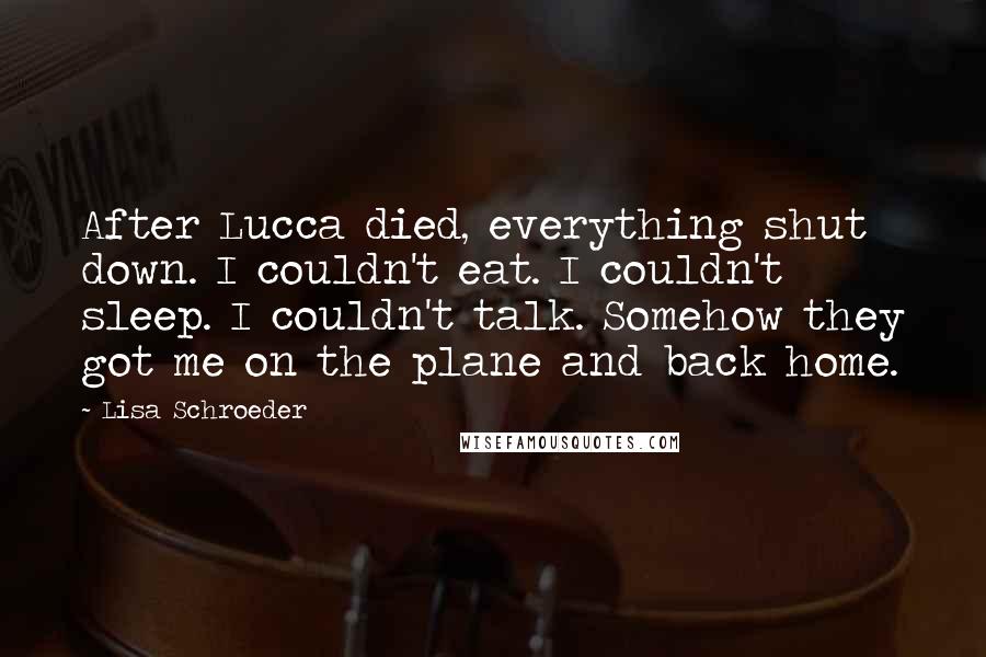 Lisa Schroeder Quotes: After Lucca died, everything shut down. I couldn't eat. I couldn't sleep. I couldn't talk. Somehow they got me on the plane and back home.