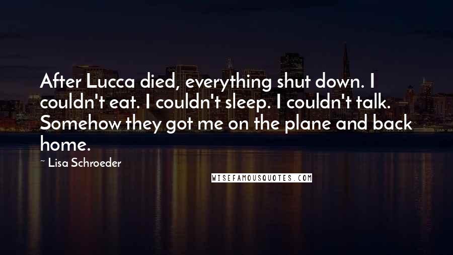 Lisa Schroeder Quotes: After Lucca died, everything shut down. I couldn't eat. I couldn't sleep. I couldn't talk. Somehow they got me on the plane and back home.