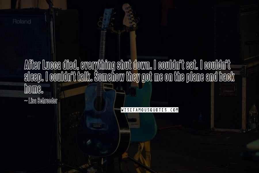 Lisa Schroeder Quotes: After Lucca died, everything shut down. I couldn't eat. I couldn't sleep. I couldn't talk. Somehow they got me on the plane and back home.