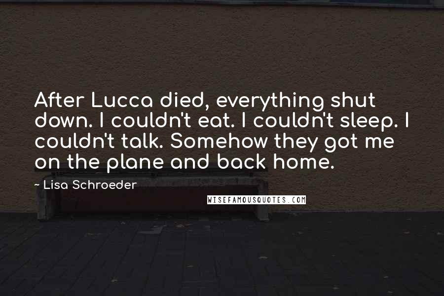 Lisa Schroeder Quotes: After Lucca died, everything shut down. I couldn't eat. I couldn't sleep. I couldn't talk. Somehow they got me on the plane and back home.