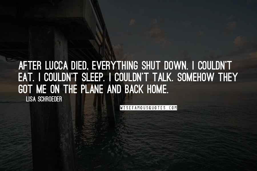 Lisa Schroeder Quotes: After Lucca died, everything shut down. I couldn't eat. I couldn't sleep. I couldn't talk. Somehow they got me on the plane and back home.