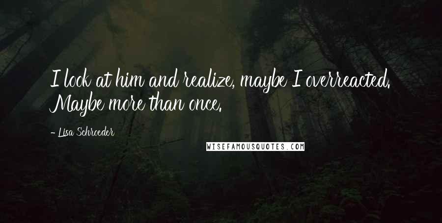 Lisa Schroeder Quotes: I look at him and realize, maybe I overreacted. Maybe more than once.