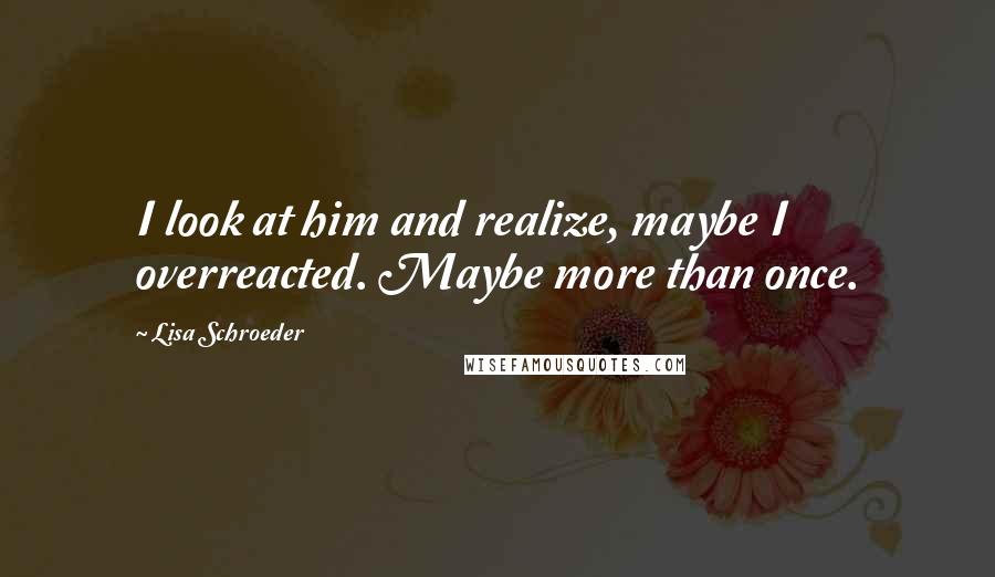 Lisa Schroeder Quotes: I look at him and realize, maybe I overreacted. Maybe more than once.