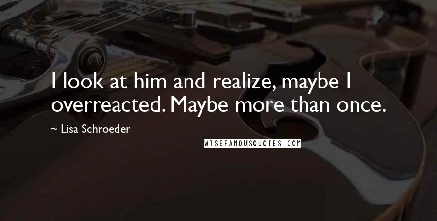 Lisa Schroeder Quotes: I look at him and realize, maybe I overreacted. Maybe more than once.