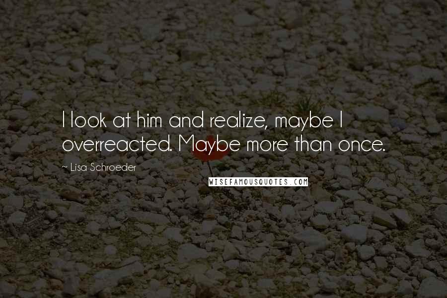 Lisa Schroeder Quotes: I look at him and realize, maybe I overreacted. Maybe more than once.