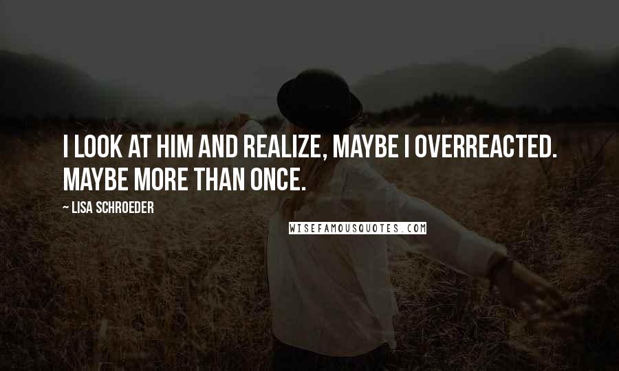 Lisa Schroeder Quotes: I look at him and realize, maybe I overreacted. Maybe more than once.