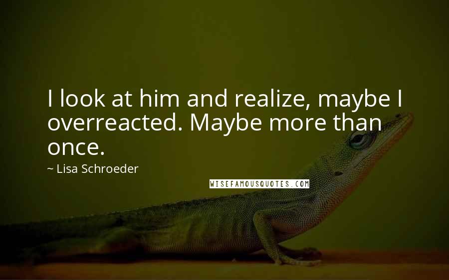 Lisa Schroeder Quotes: I look at him and realize, maybe I overreacted. Maybe more than once.