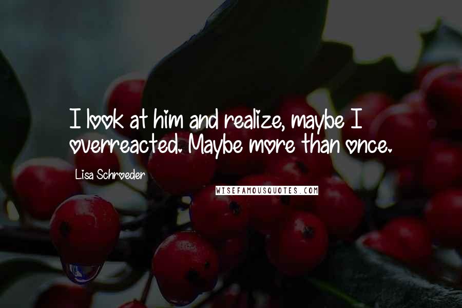 Lisa Schroeder Quotes: I look at him and realize, maybe I overreacted. Maybe more than once.