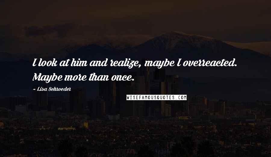 Lisa Schroeder Quotes: I look at him and realize, maybe I overreacted. Maybe more than once.