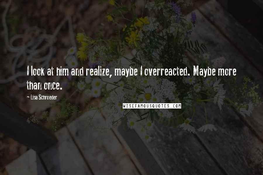 Lisa Schroeder Quotes: I look at him and realize, maybe I overreacted. Maybe more than once.