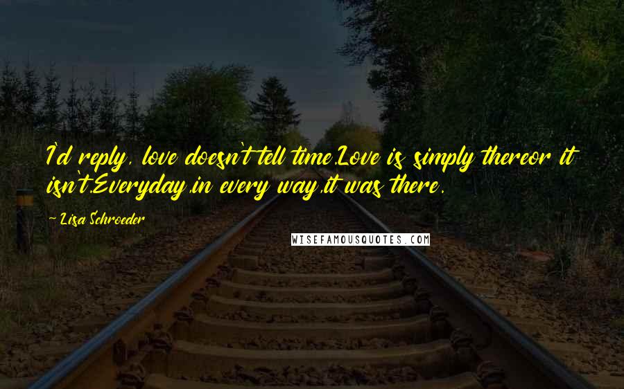 Lisa Schroeder Quotes: I'd reply, love doesn't tell time.Love is simply thereor it isn't.Everyday,in every way,it was there.