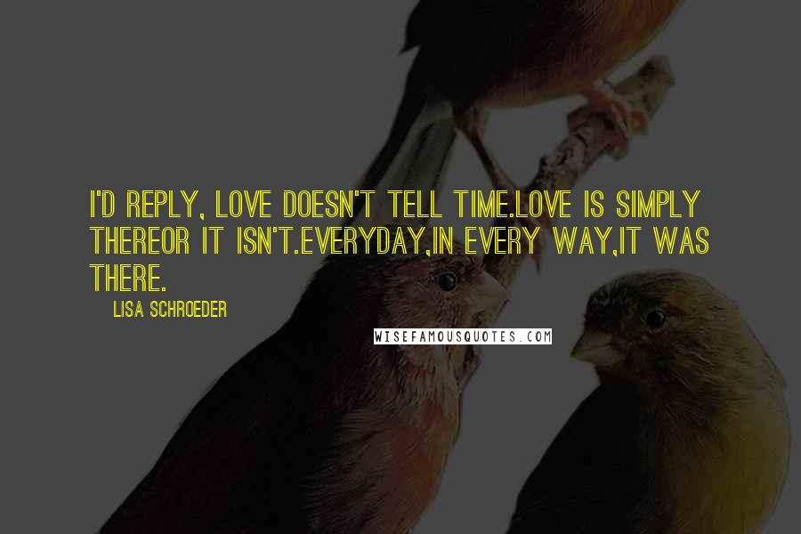 Lisa Schroeder Quotes: I'd reply, love doesn't tell time.Love is simply thereor it isn't.Everyday,in every way,it was there.