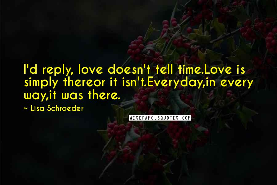 Lisa Schroeder Quotes: I'd reply, love doesn't tell time.Love is simply thereor it isn't.Everyday,in every way,it was there.