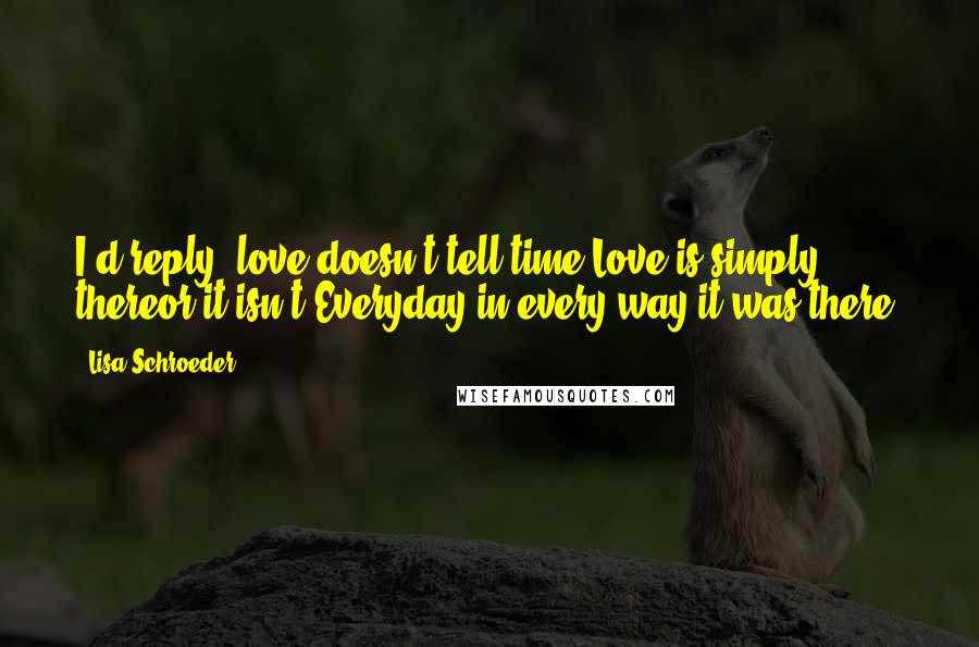 Lisa Schroeder Quotes: I'd reply, love doesn't tell time.Love is simply thereor it isn't.Everyday,in every way,it was there.