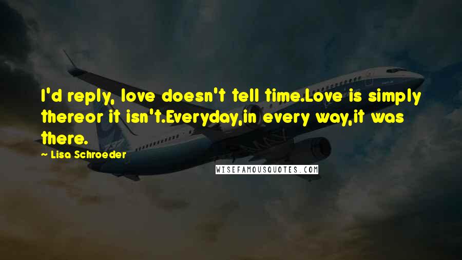Lisa Schroeder Quotes: I'd reply, love doesn't tell time.Love is simply thereor it isn't.Everyday,in every way,it was there.