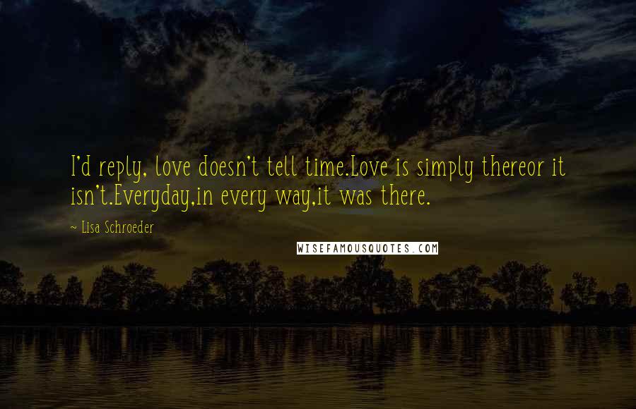 Lisa Schroeder Quotes: I'd reply, love doesn't tell time.Love is simply thereor it isn't.Everyday,in every way,it was there.