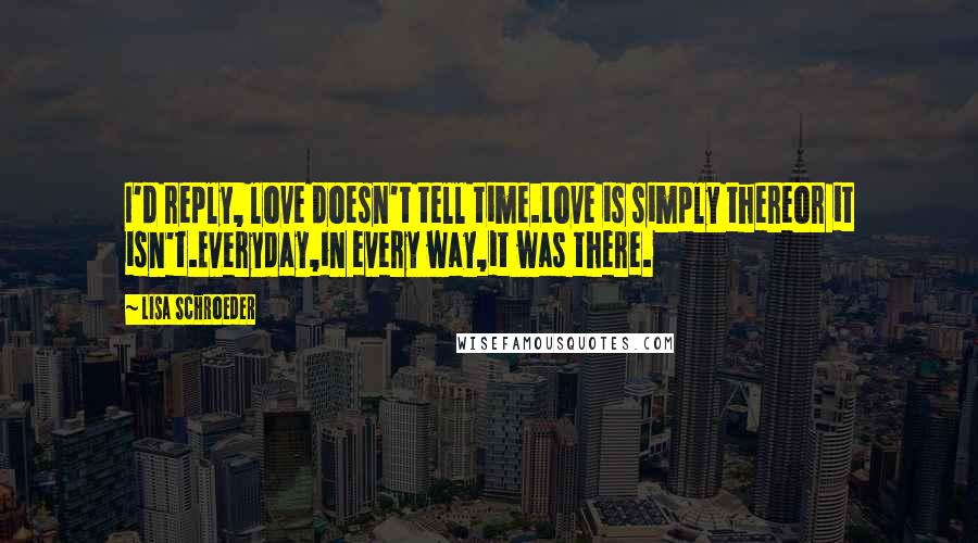 Lisa Schroeder Quotes: I'd reply, love doesn't tell time.Love is simply thereor it isn't.Everyday,in every way,it was there.