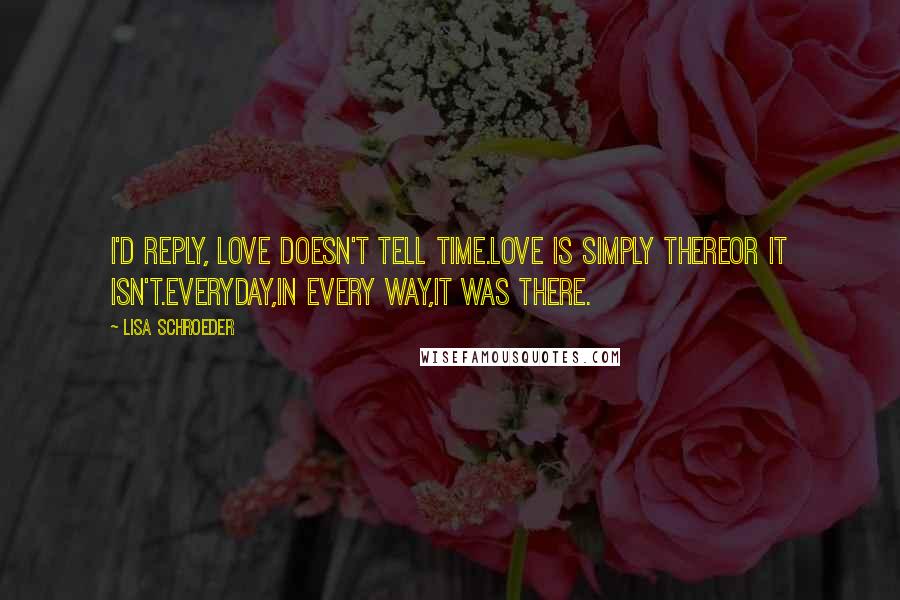 Lisa Schroeder Quotes: I'd reply, love doesn't tell time.Love is simply thereor it isn't.Everyday,in every way,it was there.