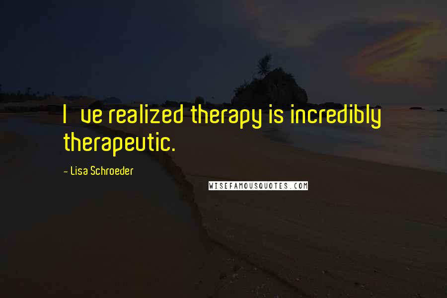 Lisa Schroeder Quotes: I've realized therapy is incredibly therapeutic.