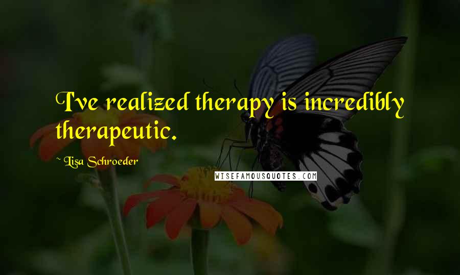 Lisa Schroeder Quotes: I've realized therapy is incredibly therapeutic.