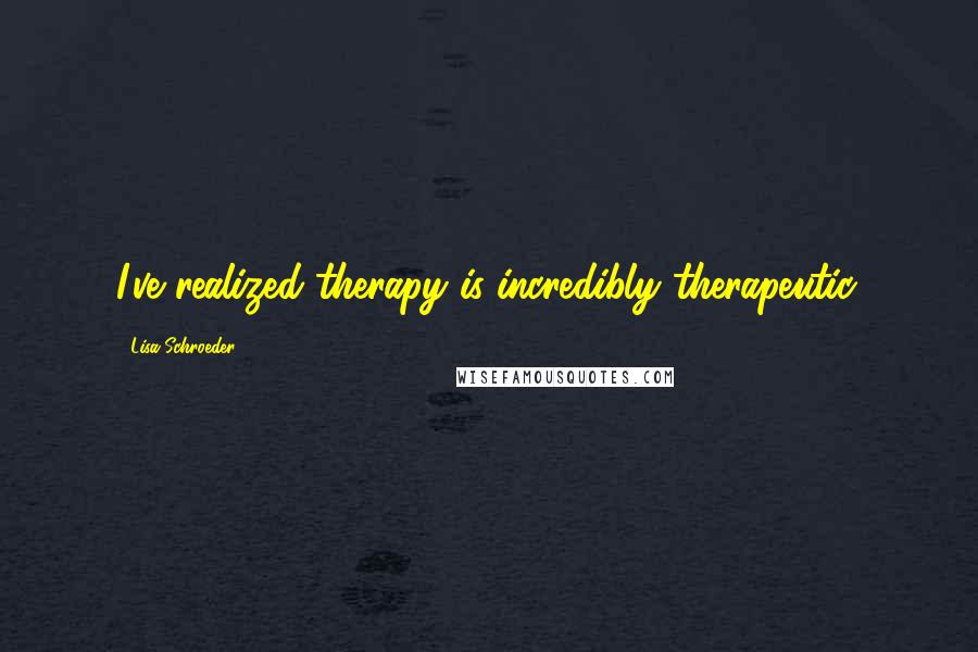 Lisa Schroeder Quotes: I've realized therapy is incredibly therapeutic.