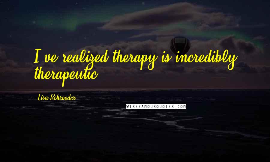 Lisa Schroeder Quotes: I've realized therapy is incredibly therapeutic.