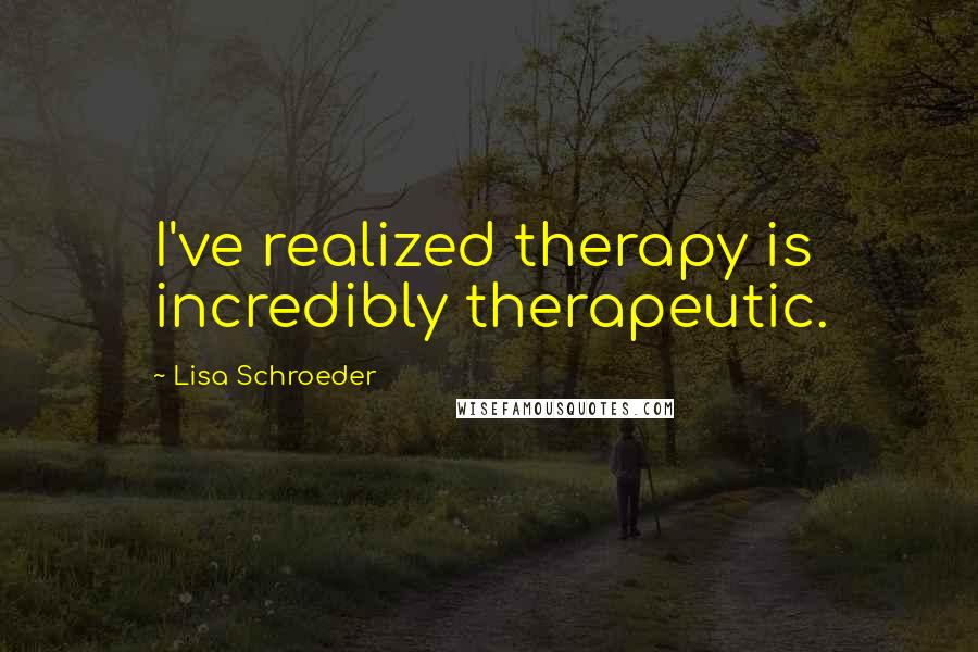 Lisa Schroeder Quotes: I've realized therapy is incredibly therapeutic.