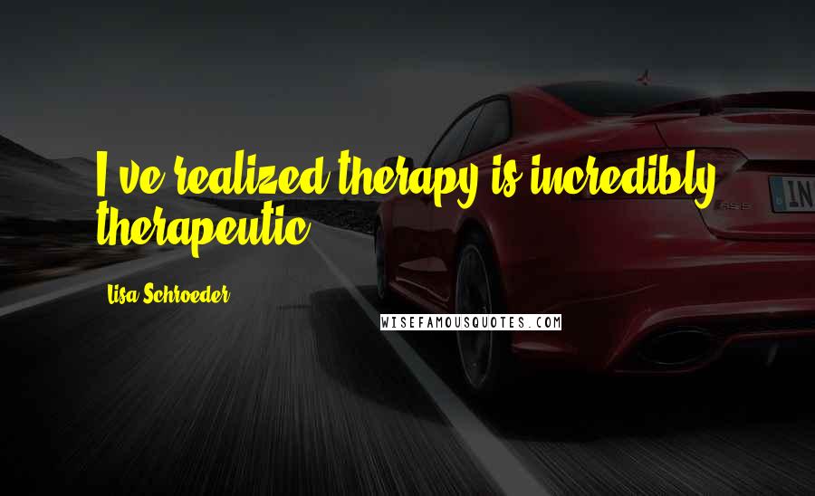 Lisa Schroeder Quotes: I've realized therapy is incredibly therapeutic.