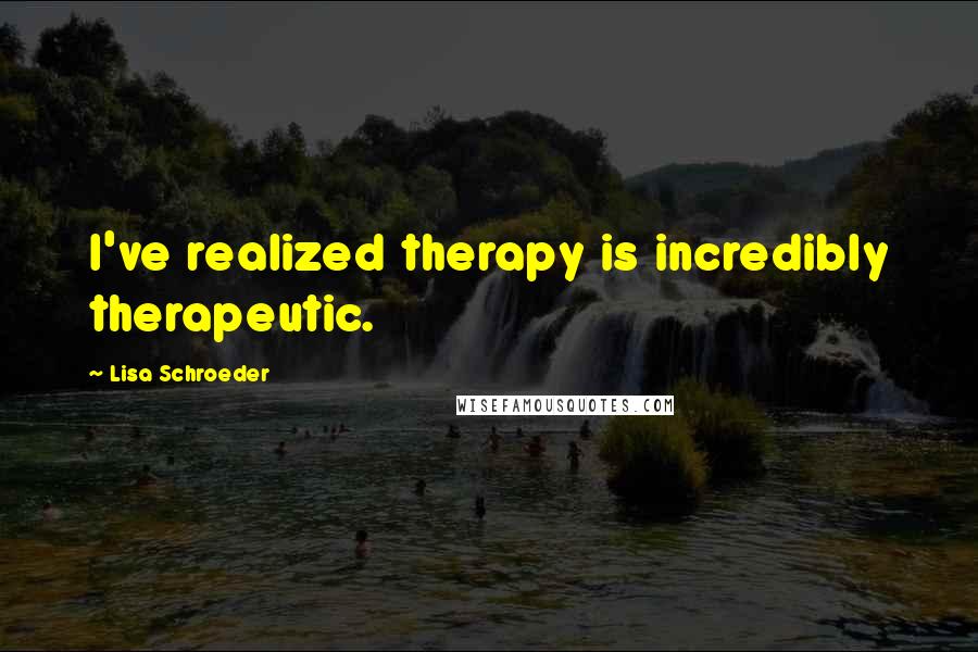 Lisa Schroeder Quotes: I've realized therapy is incredibly therapeutic.