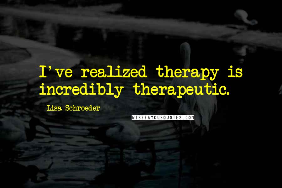 Lisa Schroeder Quotes: I've realized therapy is incredibly therapeutic.