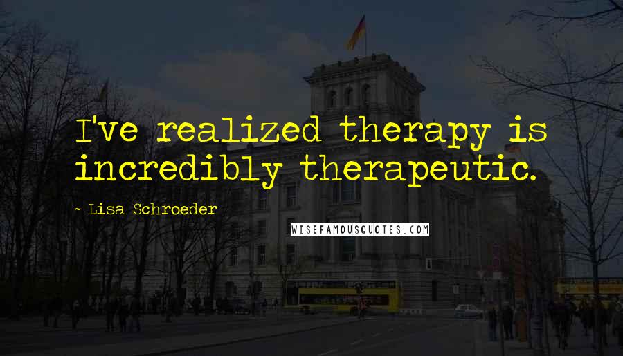 Lisa Schroeder Quotes: I've realized therapy is incredibly therapeutic.