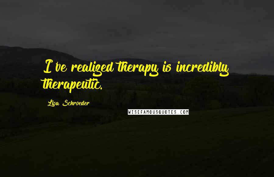 Lisa Schroeder Quotes: I've realized therapy is incredibly therapeutic.