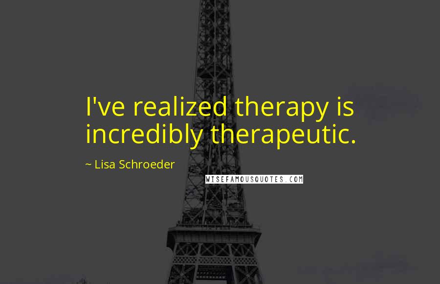 Lisa Schroeder Quotes: I've realized therapy is incredibly therapeutic.