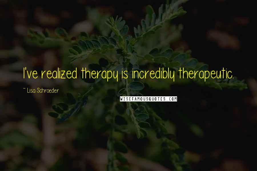 Lisa Schroeder Quotes: I've realized therapy is incredibly therapeutic.