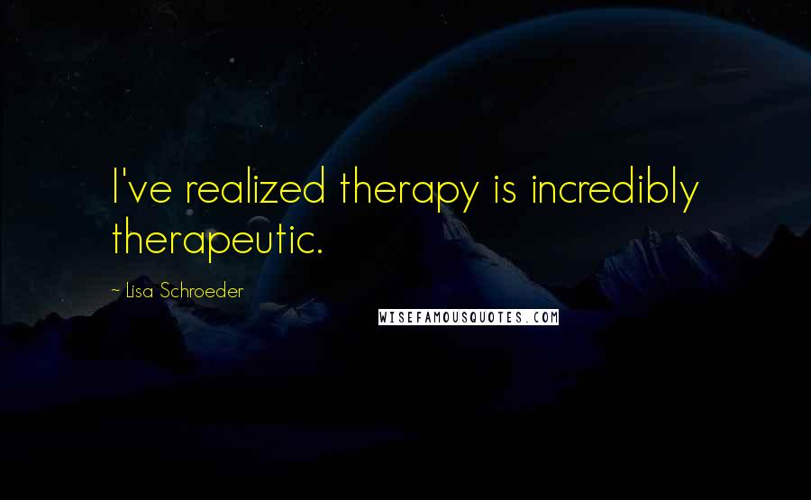 Lisa Schroeder Quotes: I've realized therapy is incredibly therapeutic.