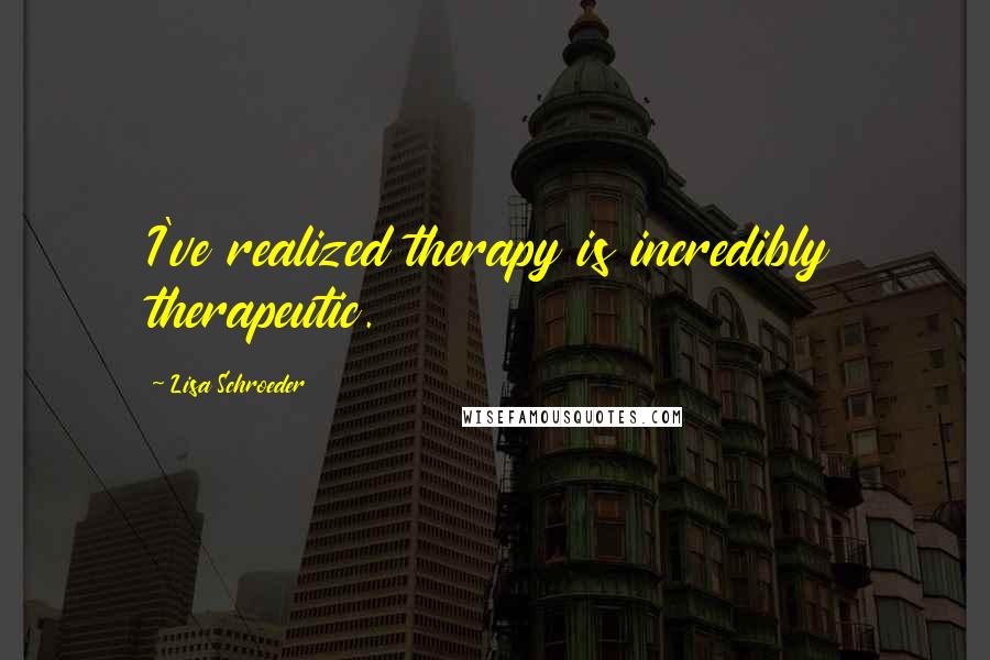 Lisa Schroeder Quotes: I've realized therapy is incredibly therapeutic.