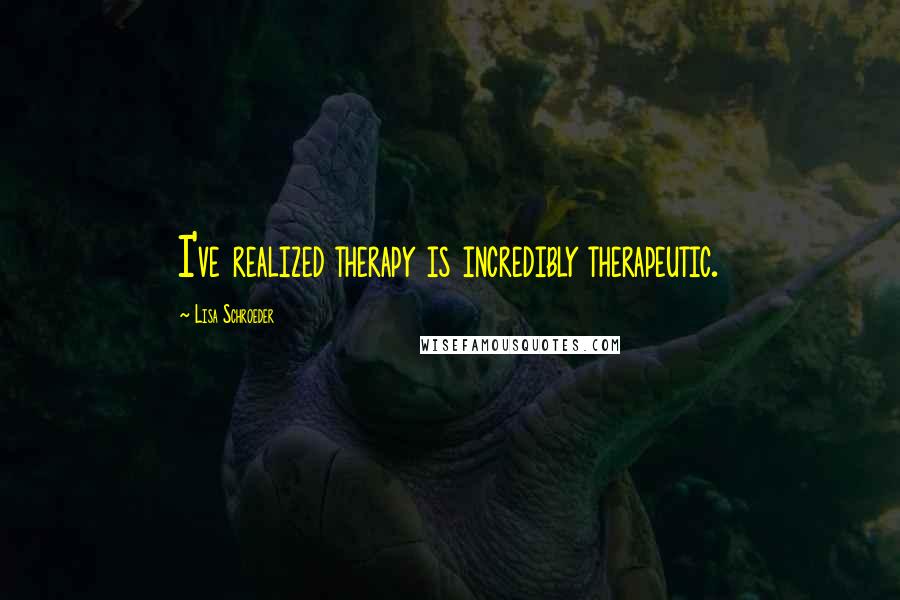 Lisa Schroeder Quotes: I've realized therapy is incredibly therapeutic.