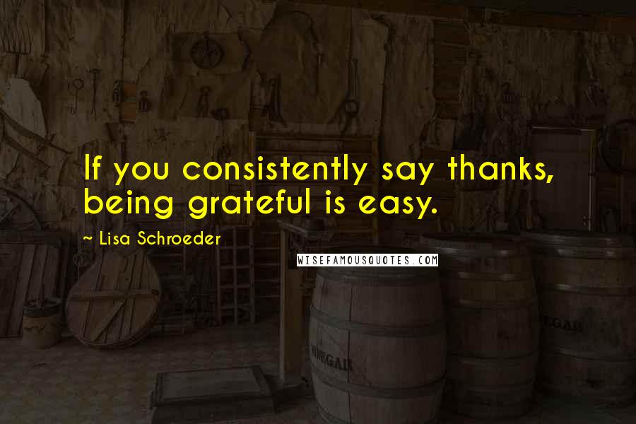 Lisa Schroeder Quotes: If you consistently say thanks, being grateful is easy.