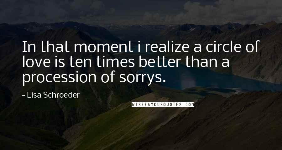Lisa Schroeder Quotes: In that moment i realize a circle of love is ten times better than a procession of sorrys.