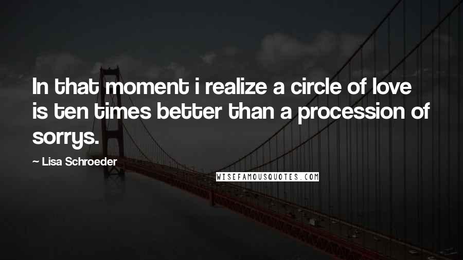 Lisa Schroeder Quotes: In that moment i realize a circle of love is ten times better than a procession of sorrys.