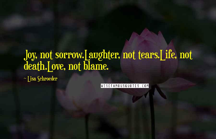 Lisa Schroeder Quotes: Joy, not sorrow.Laughter, not tears.Life, not death.Love, not blame.