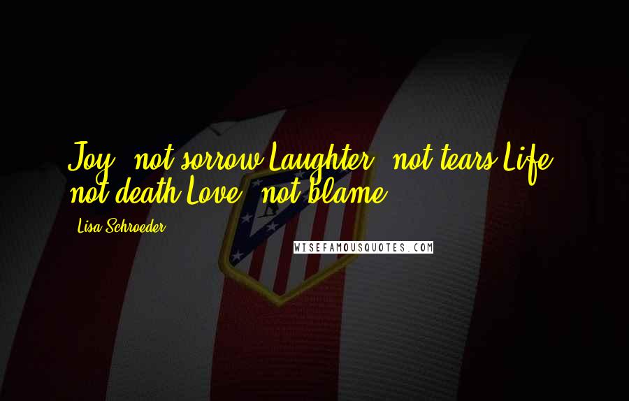 Lisa Schroeder Quotes: Joy, not sorrow.Laughter, not tears.Life, not death.Love, not blame.