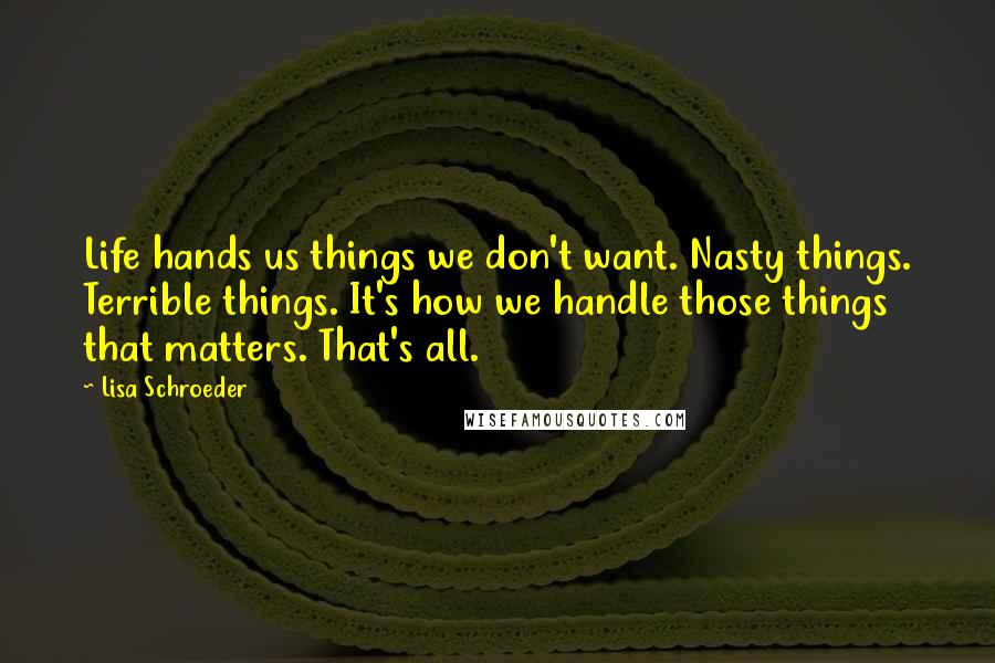 Lisa Schroeder Quotes: Life hands us things we don't want. Nasty things. Terrible things. It's how we handle those things that matters. That's all.