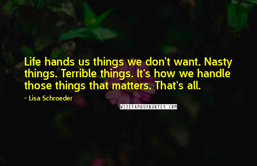 Lisa Schroeder Quotes: Life hands us things we don't want. Nasty things. Terrible things. It's how we handle those things that matters. That's all.