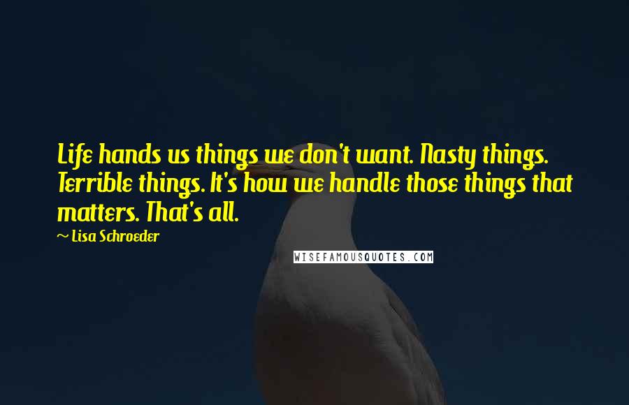 Lisa Schroeder Quotes: Life hands us things we don't want. Nasty things. Terrible things. It's how we handle those things that matters. That's all.