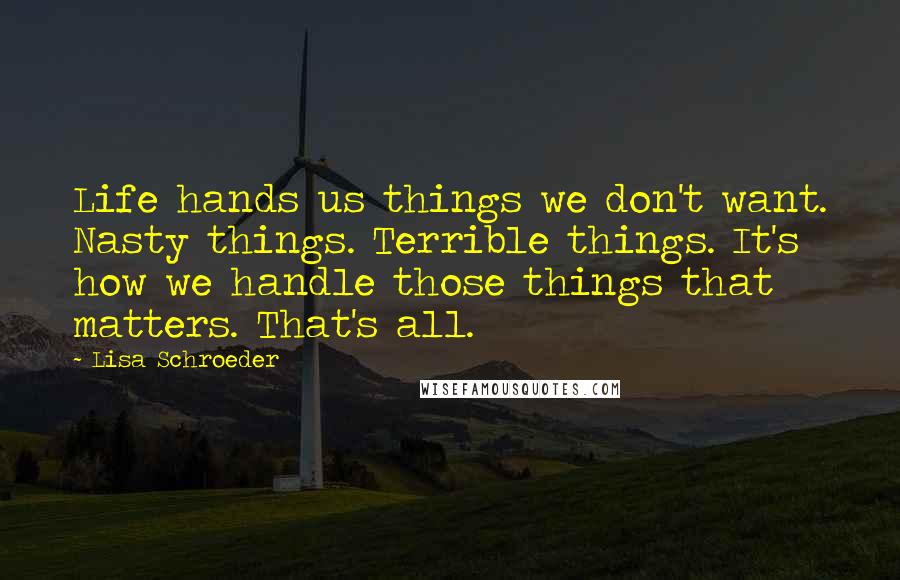 Lisa Schroeder Quotes: Life hands us things we don't want. Nasty things. Terrible things. It's how we handle those things that matters. That's all.