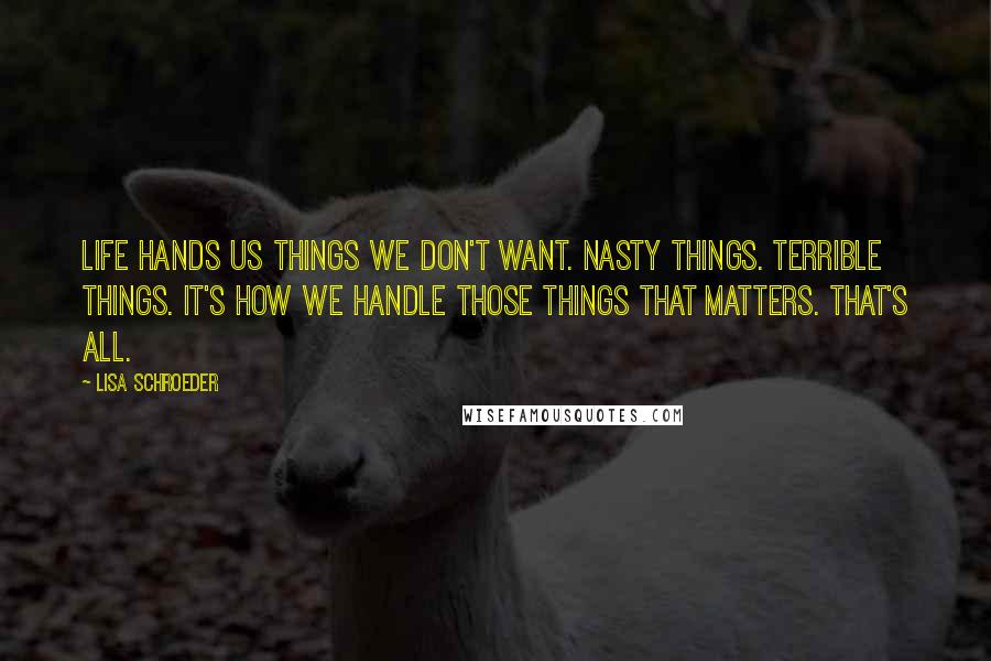 Lisa Schroeder Quotes: Life hands us things we don't want. Nasty things. Terrible things. It's how we handle those things that matters. That's all.