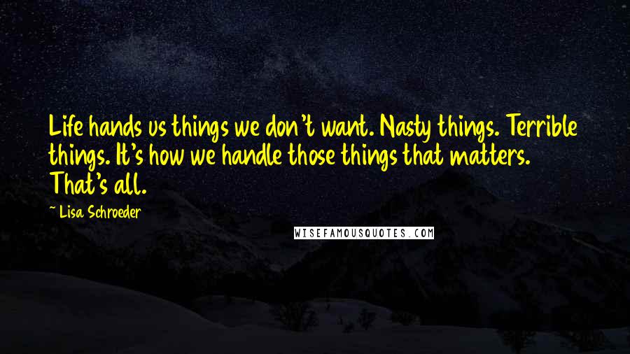 Lisa Schroeder Quotes: Life hands us things we don't want. Nasty things. Terrible things. It's how we handle those things that matters. That's all.