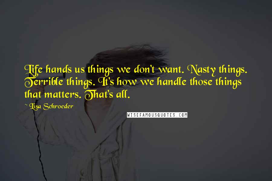 Lisa Schroeder Quotes: Life hands us things we don't want. Nasty things. Terrible things. It's how we handle those things that matters. That's all.