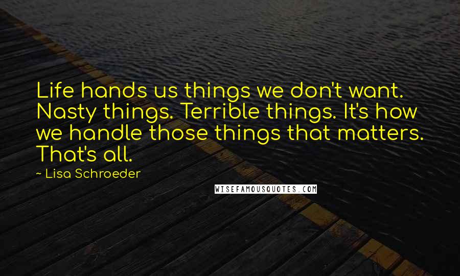 Lisa Schroeder Quotes: Life hands us things we don't want. Nasty things. Terrible things. It's how we handle those things that matters. That's all.